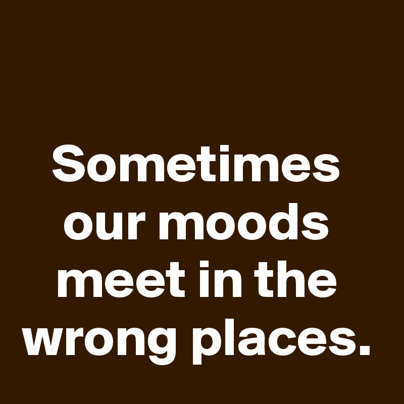 

Sometimes our moods meet in the wrong places.