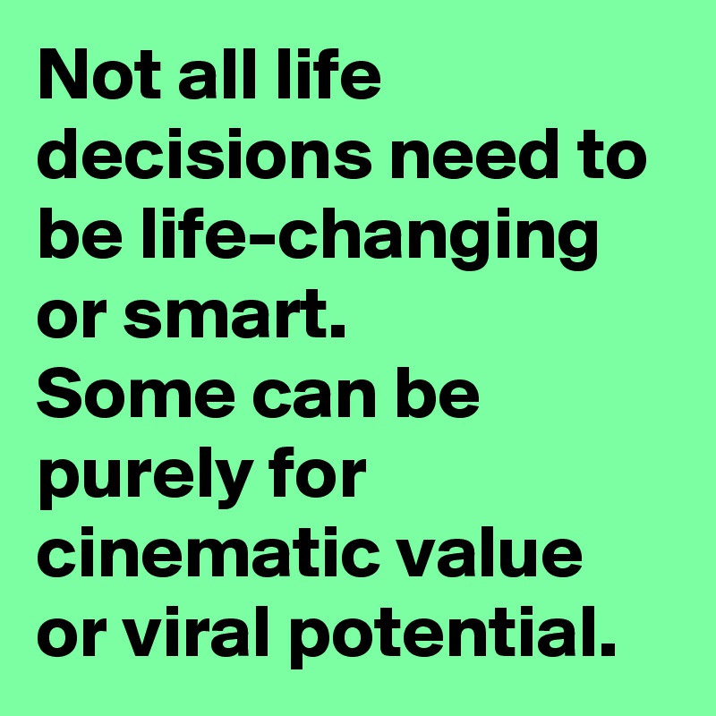 Not all life decisions need to be life-changing or smart. 
Some can be purely for cinematic value or viral potential. 