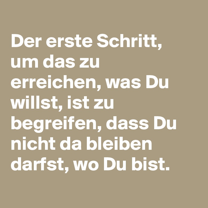 
Der erste Schritt, um das zu erreichen, was Du willst, ist zu begreifen, dass Du nicht da bleiben darfst, wo Du bist.
