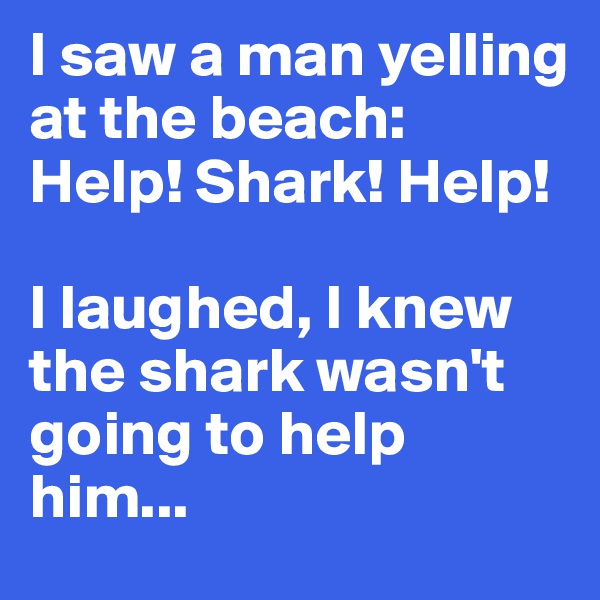 I saw a man yelling at the beach: Help! Shark! Help! 

I laughed, I knew the shark wasn't going to help him...
