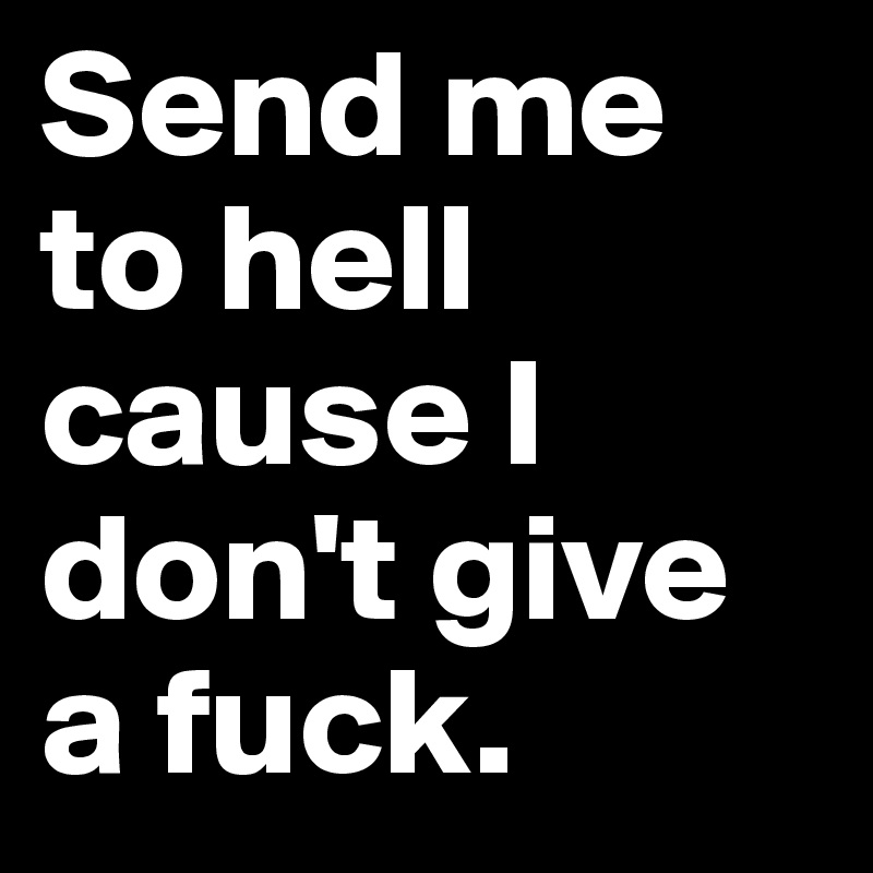 Send me to hell cause I don't give a fuck.
