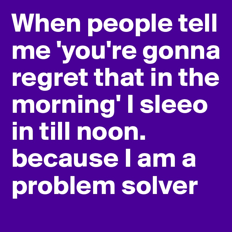 When people tell me 'you're gonna regret that in the morning' I sleeo in till noon. because I am a problem solver