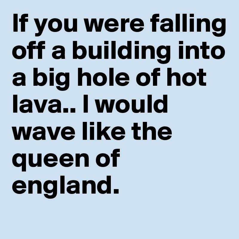 If you were falling off a building into a big hole of hot lava.. I would wave like the queen of england. 