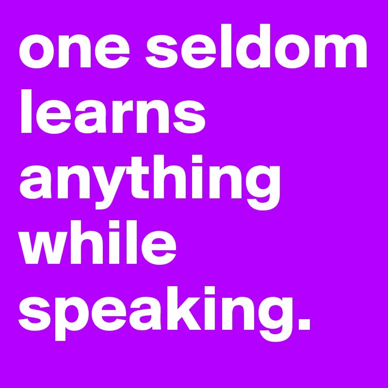 one seldom learns anything while speaking. 