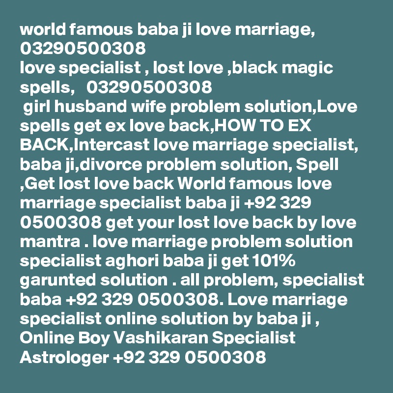 world famous baba ji love marriage, 03290500308
love specialist , lost love ,black magic spells,   03290500308
 girl husband wife problem solution,Love spells get ex love back,HOW TO EX BACK,Intercast love marriage specialist,  baba ji,divorce problem solution, Spell ,Get lost love back World famous love marriage specialist baba ji +92 329 0500308 get your lost love back by love mantra . love marriage problem solution specialist aghori baba ji get 101% garunted solution . all problem, specialist baba +92 329 0500308. Love marriage specialist online solution by baba ji , Online Boy Vashikaran Specialist Astrologer +92 329 0500308