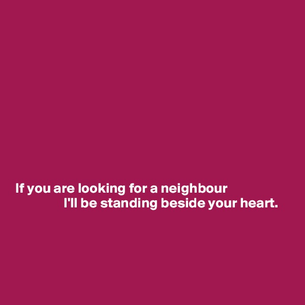 










If you are looking for a neighbour
                 I'll be standing beside your heart.




 