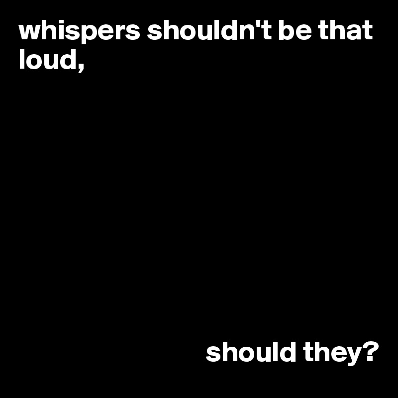 whispers shouldn't be that loud,









                                should they?