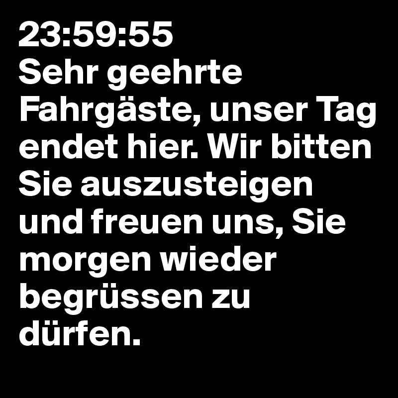 23:59:55
Sehr geehrte Fahrgäste, unser Tag endet hier. Wir bitten Sie auszusteigen und freuen uns, Sie morgen wieder begrüssen zu dürfen. 