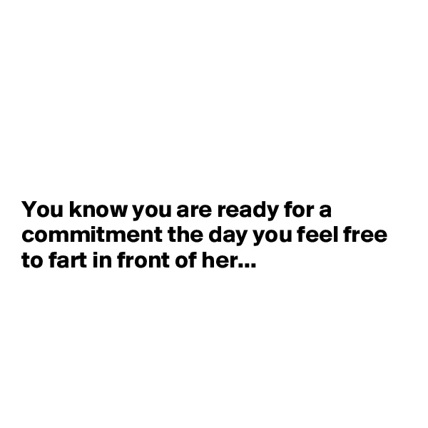 






You know you are ready for a commitment the day you feel free to fart in front of her...




