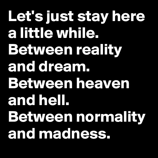 Let's just stay here a little while.
Between reality and dream.
Between heaven and hell.
Between normality and madness.