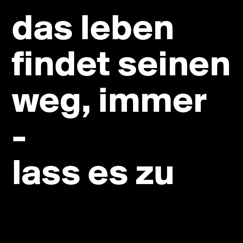 das leben findet seinen weg, immer
-
lass es zu
