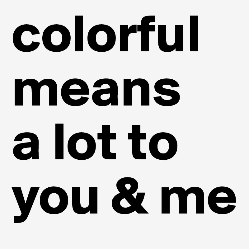 colorful
means
a lot to you & me