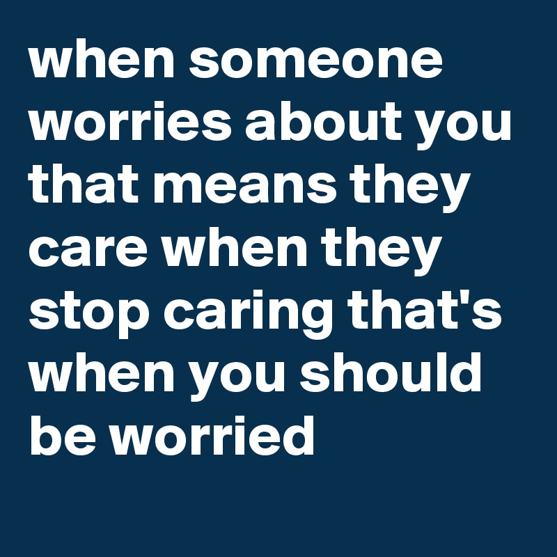 when someone worries about you that means they care when they stop caring that's when you should be worried