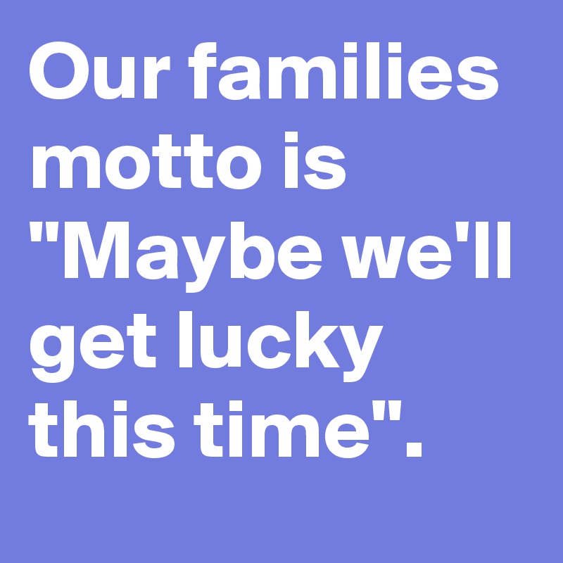 Our families motto is "Maybe we'll get lucky this time".