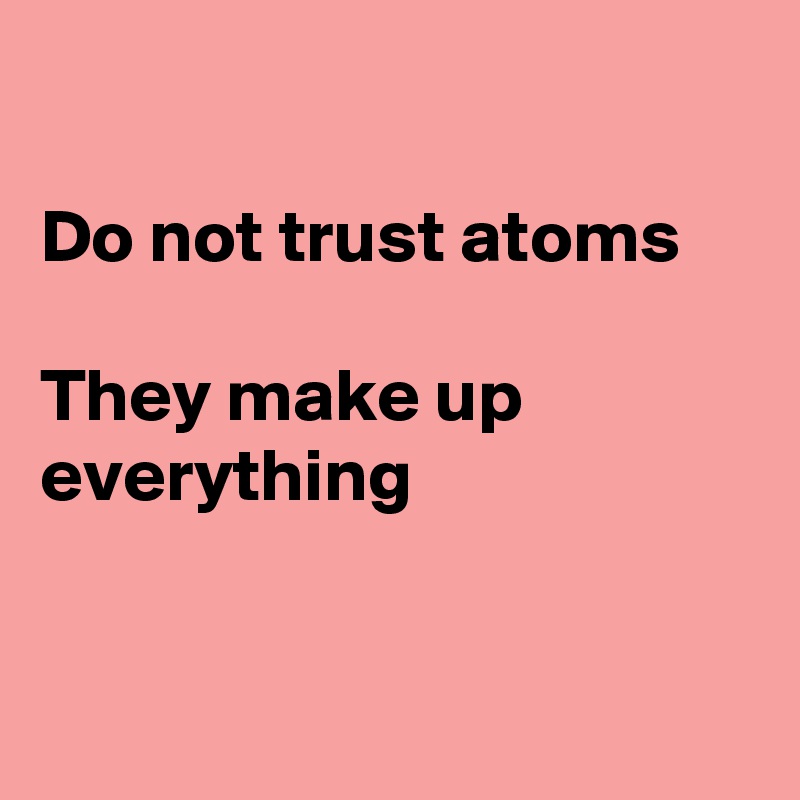 

Do not trust atoms

They make up
everything


