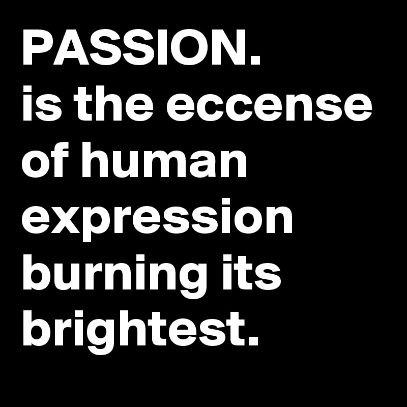 PASSION.
is the eccense of human expression burning its brightest.