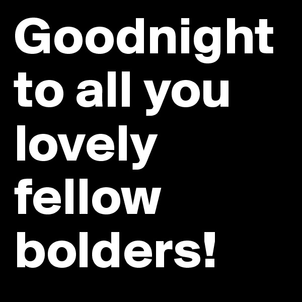 Goodnight to all you lovely fellow bolders!