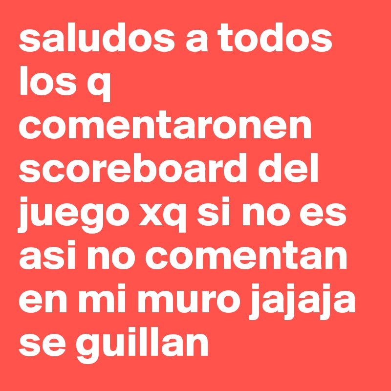 saludos a todos los q comentaronen scoreboard del juego xq si no es asi no comentan en mi muro jajaja se guillan