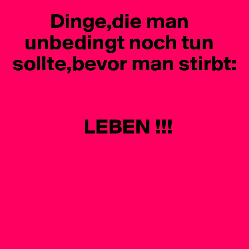          Dinge,die man 
   unbedingt noch tun
sollte,bevor man stirbt:
     

                 LEBEN !!!



