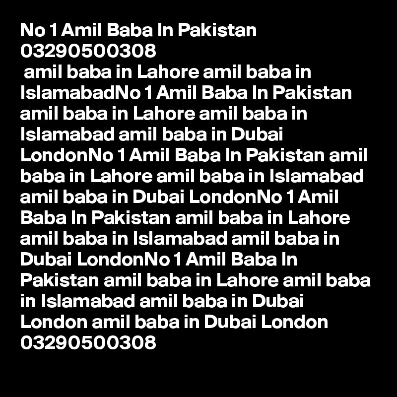 No 1 Amil Baba In Pakistan 03290500308
 amil baba in Lahore amil baba in IslamabadNo 1 Amil Baba In Pakistan amil baba in Lahore amil baba in Islamabad amil baba in Dubai LondonNo 1 Amil Baba In Pakistan amil baba in Lahore amil baba in Islamabad amil baba in Dubai LondonNo 1 Amil Baba In Pakistan amil baba in Lahore amil baba in Islamabad amil baba in Dubai LondonNo 1 Amil Baba In Pakistan amil baba in Lahore amil baba in Islamabad amil baba in Dubai London amil baba in Dubai London 03290500308