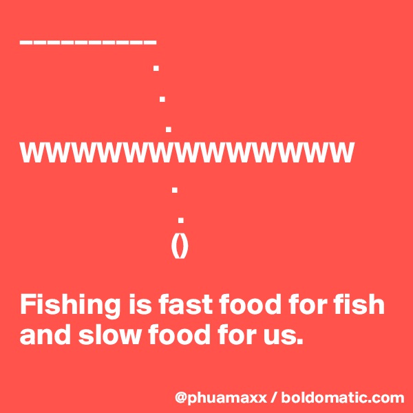 __________
                      .
                       .
                        .
WWWWWWWWWWWWW
                         .
                          .
                         ()

Fishing is fast food for fish and slow food for us.
