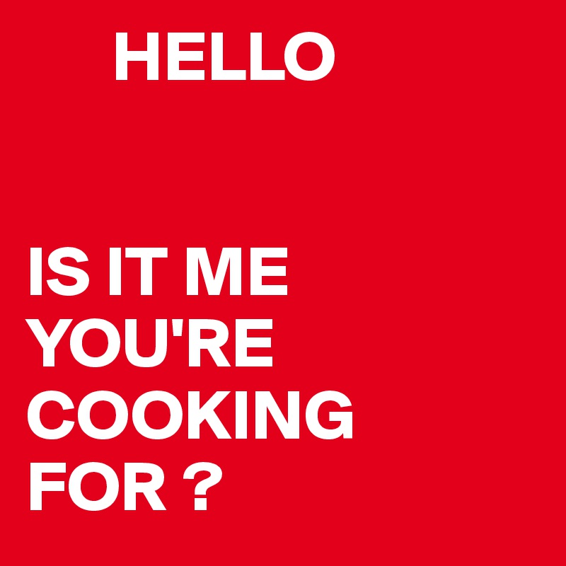       HELLO


IS IT ME YOU'RE COOKING FOR ? 
