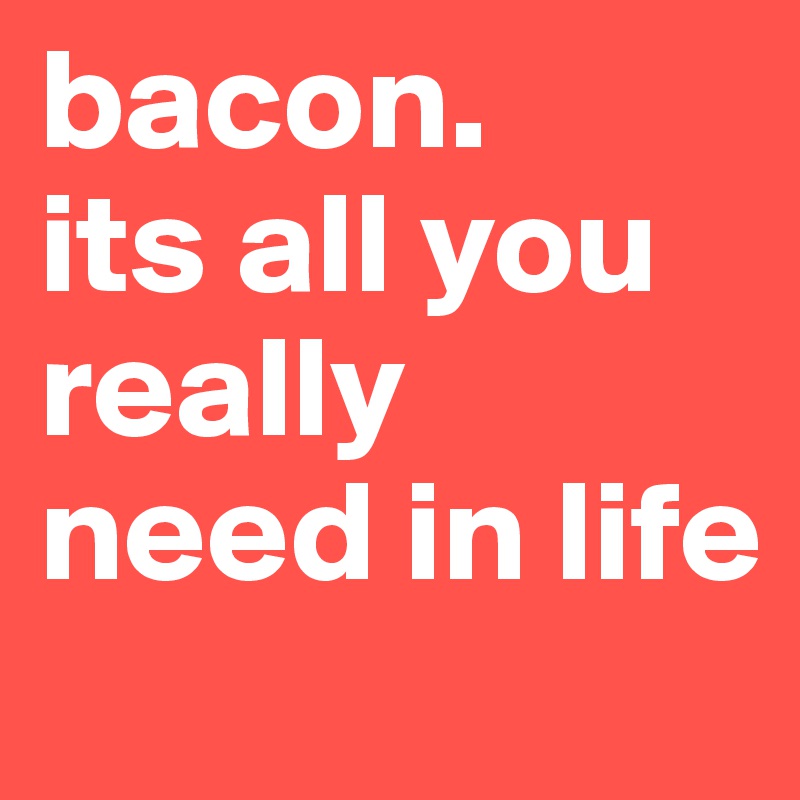 bacon.             its all you really need in life