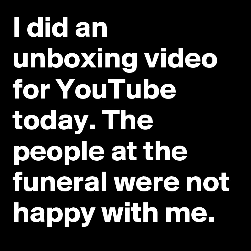 I did an unboxing video for YouTube today. The people at the funeral were not happy with me.