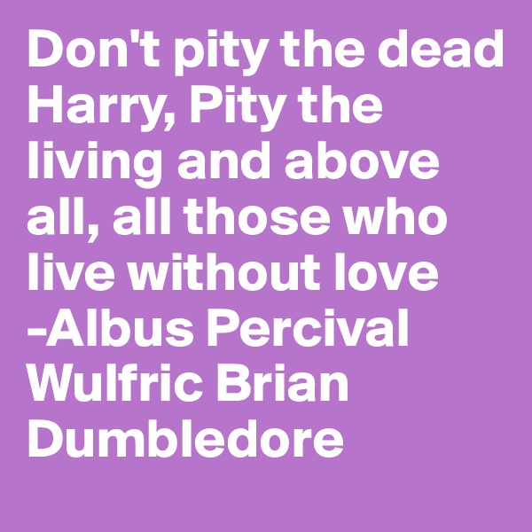 Don't pity the dead Harry, Pity the living and above all, all those who live without love
-Albus Percival Wulfric Brian Dumbledore
