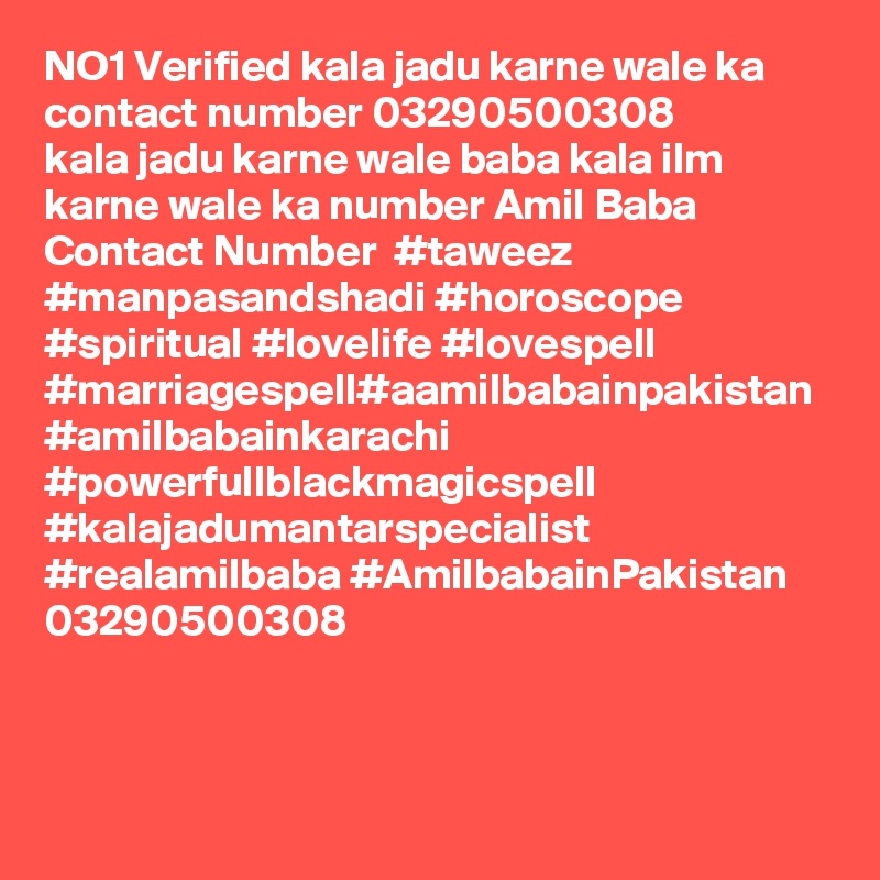 NO1 Verified kala jadu karne wale ka contact number 03290500308
kala jadu karne wale baba kala ilm karne wale ka number Amil Baba Contact Number  #taweez #manpasandshadi #horoscope #spiritual #lovelife #lovespell #marriagespell#aamilbabainpakistan #amilbabainkarachi #powerfullblackmagicspell #kalajadumantarspecialist #realamilbaba #AmilbabainPakistan 
03290500308
