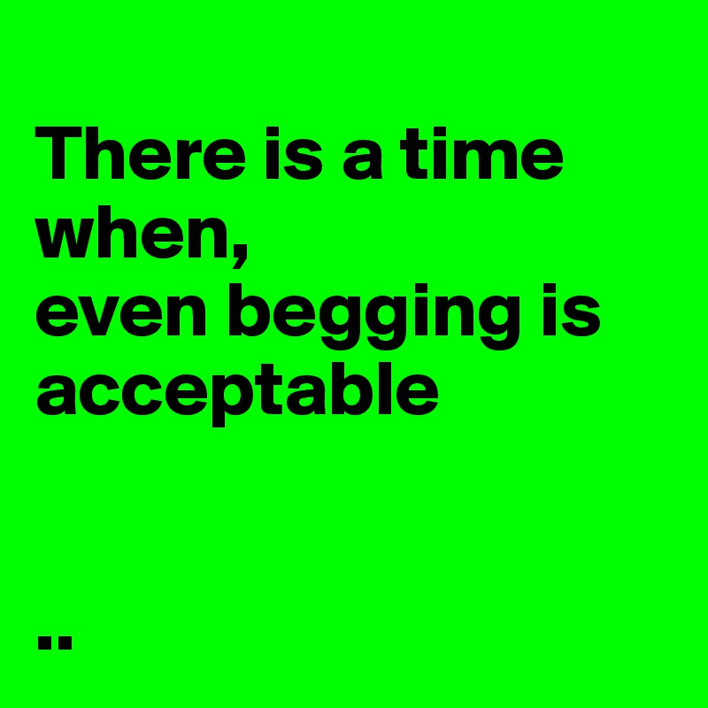 
There is a time when, 
even begging is acceptable 


..