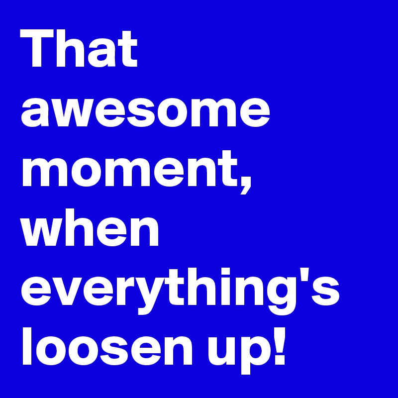 That awesome moment, when everything's loosen up!