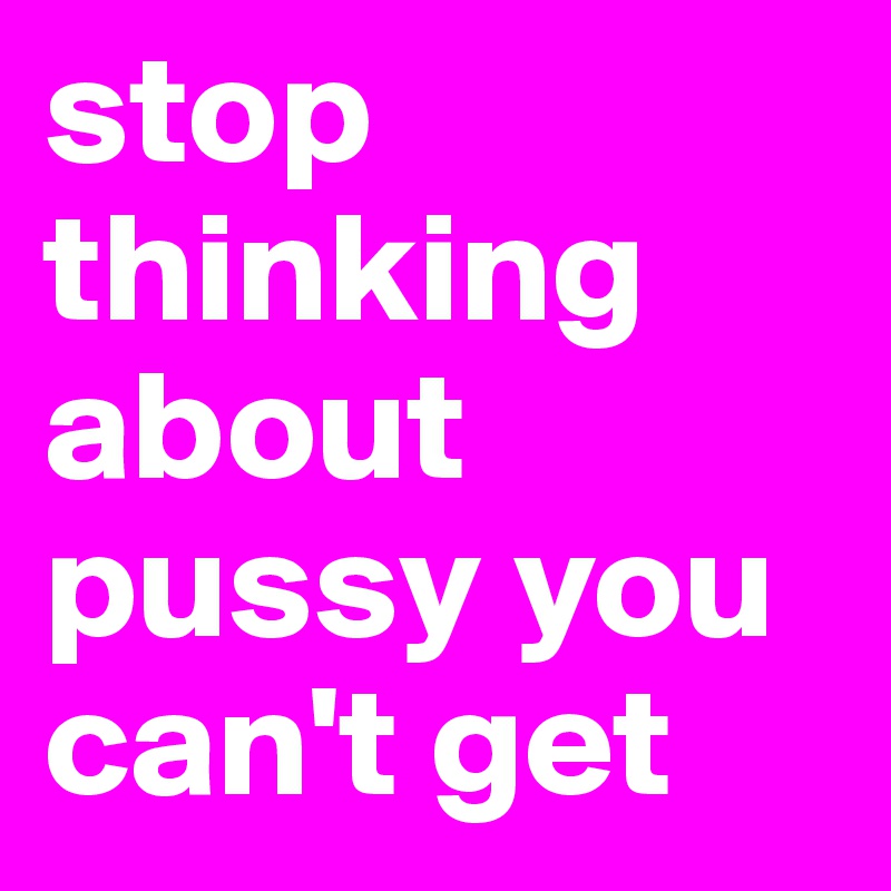 stop thinking about pussy you can't get
