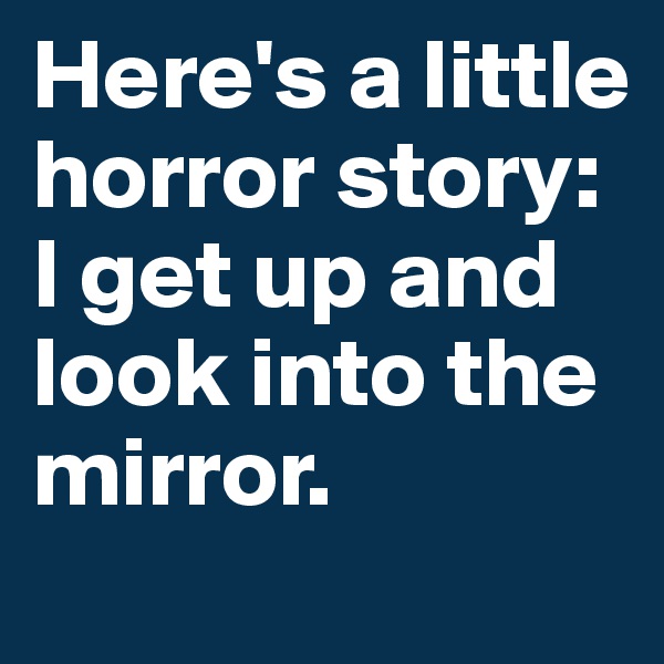 Here's a little horror story:
I get up and look into the mirror.
