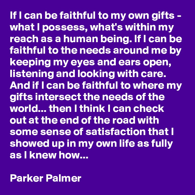 If I can be faithful to my own gifts - what I possess, what's within my reach as a human being. If I can be faithful to the needs around me by keeping my eyes and ears open, listening and looking with care. And if I can be faithful to where my gifts intersect the needs of the world... then I think I can check out at the end of the road with some sense of satisfaction that I showed up in my own life as fully as I knew how...

Parker Palmer