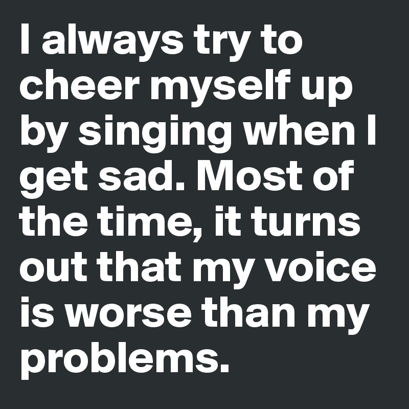 I always try to cheer myself up by singing when I get sad. Most of the time, it turns out that my voice is worse than my problems.