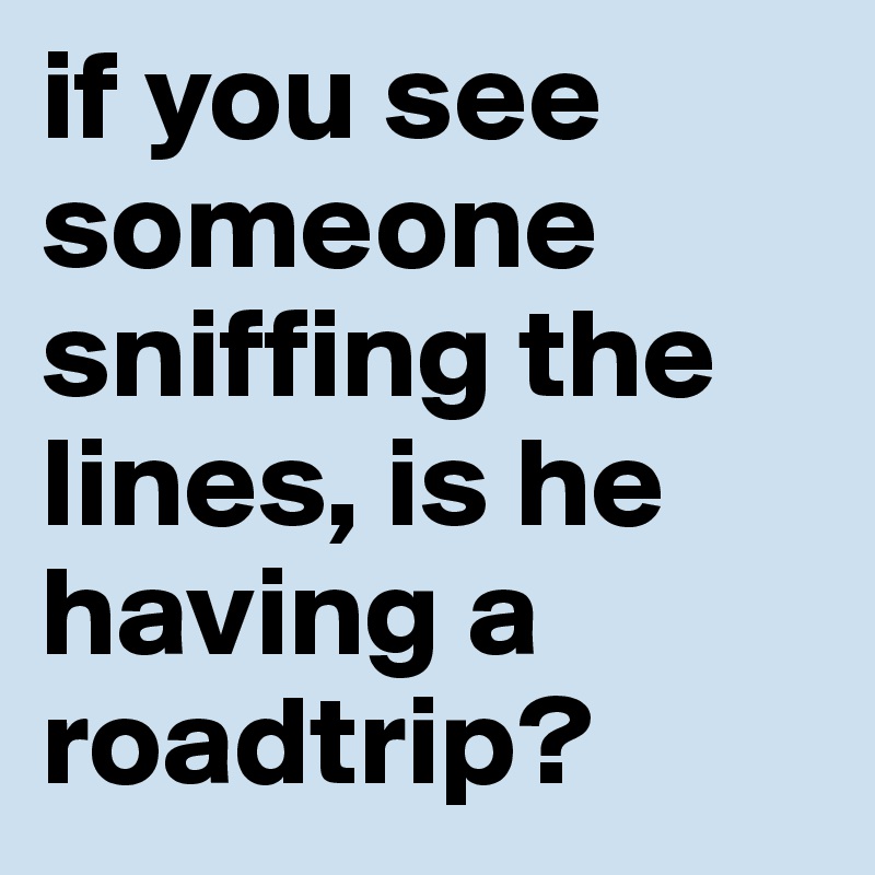 if you see someone sniffing the lines, is he having a roadtrip?