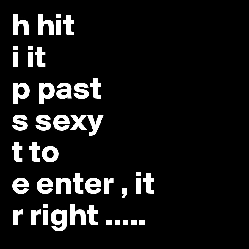 h hit
i it
p past
s sexy
t to
e enter , it
r right .....