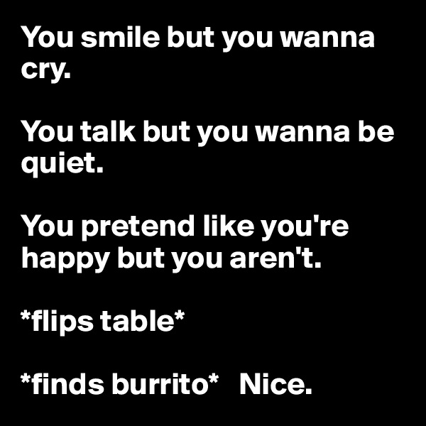 You smile but you wanna cry. 

You talk but you wanna be quiet. 

You pretend like you're happy but you aren't.

*flips table* 

*finds burrito*   Nice.