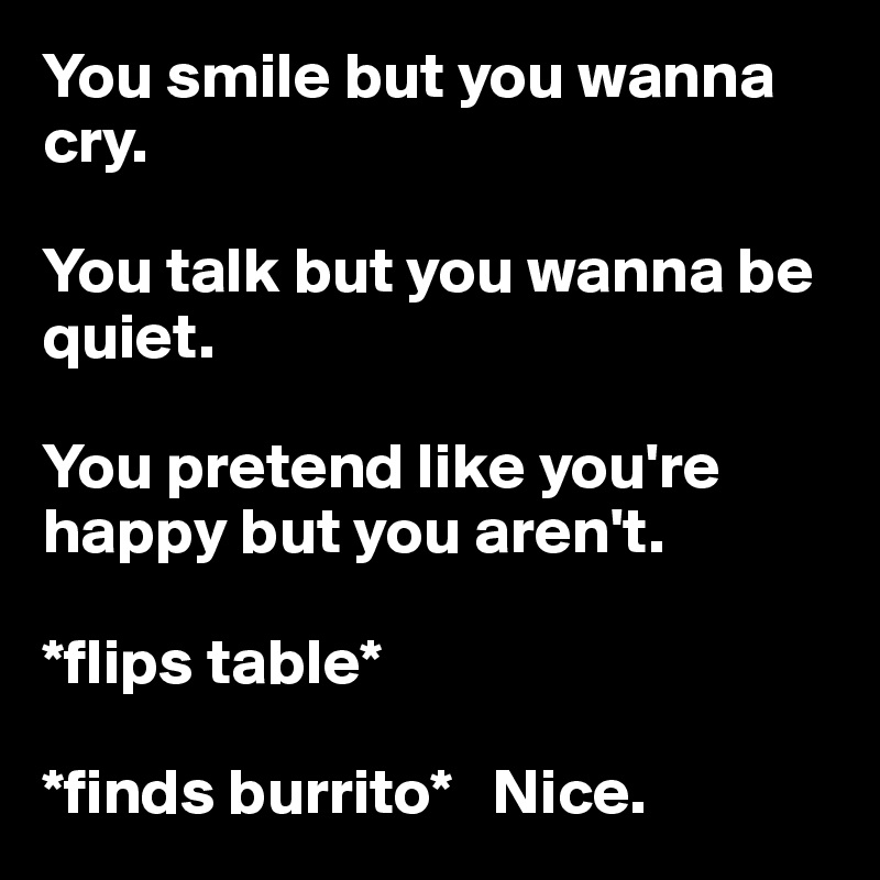 You smile but you wanna cry. 

You talk but you wanna be quiet. 

You pretend like you're happy but you aren't.

*flips table* 

*finds burrito*   Nice.