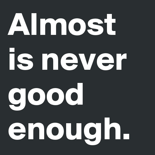 Almost is never good enough.