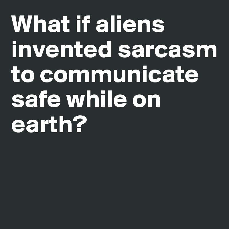 What if aliens invented sarcasm to communicate safe while on earth?



