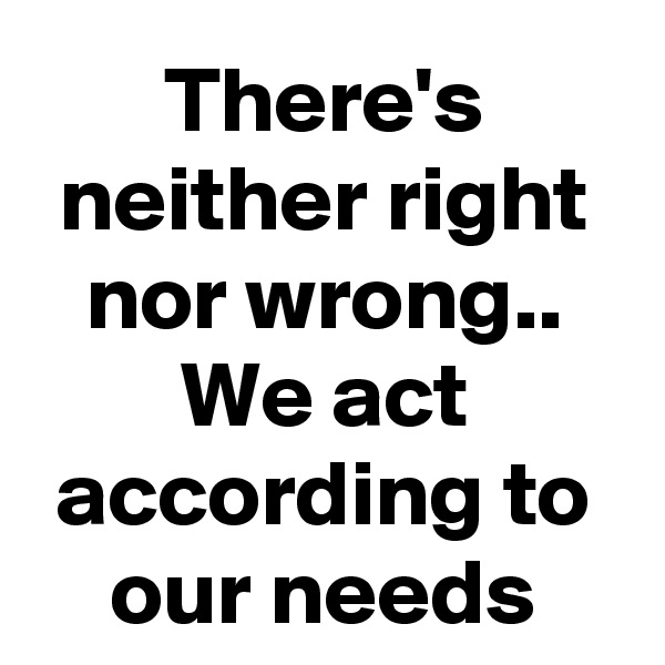 There's neither right nor wrong.. We act according to our needs