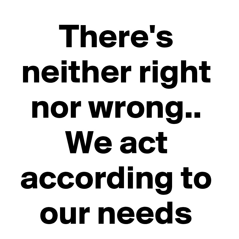 There's neither right nor wrong.. We act according to our needs