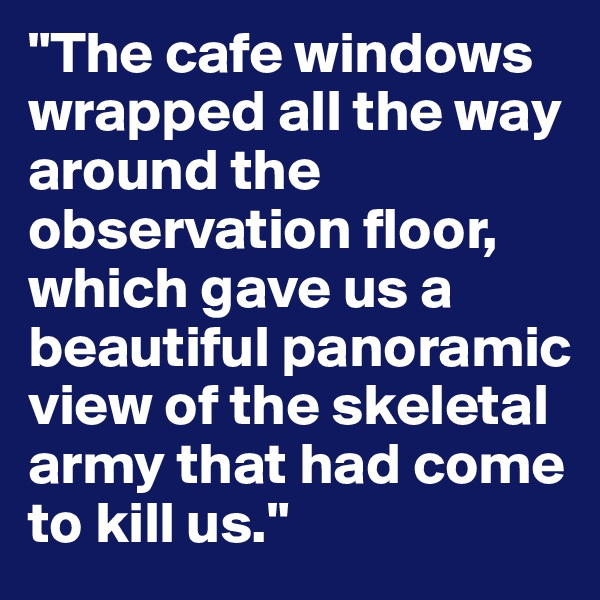 "The cafe windows wrapped all the way around the observation floor, which gave us a beautiful panoramic view of the skeletal army that had come to kill us."