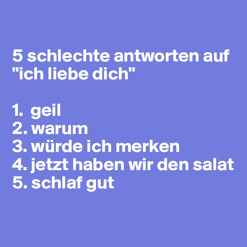 

5 schlechte antworten auf "ich liebe dich"

1.  geil
2. warum
3. würde ich merken
4. jetzt haben wir den salat
5. schlaf gut

