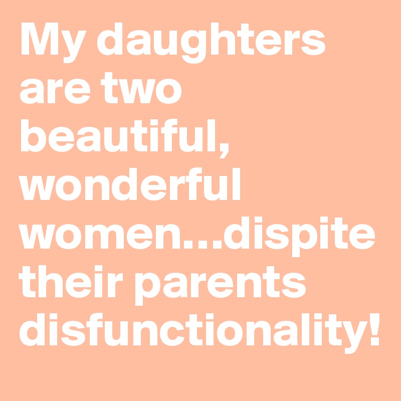 My daughters are two beautiful, wonderful women…dispite their parents disfunctionality!