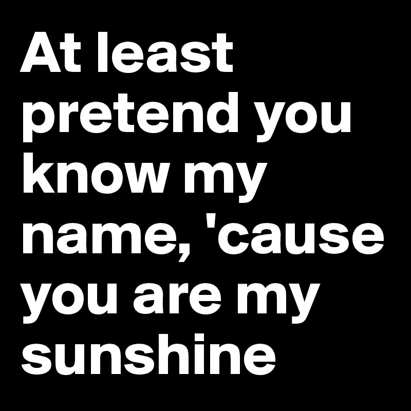 At least pretend you know my name, 'cause you are my sunshine