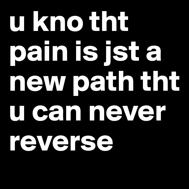 u kno tht pain is jst a new path tht u can never reverse 