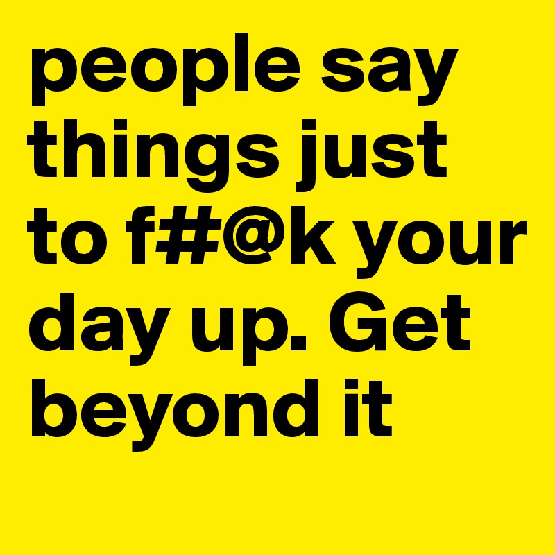 people say things just to f#@k your day up. Get beyond it